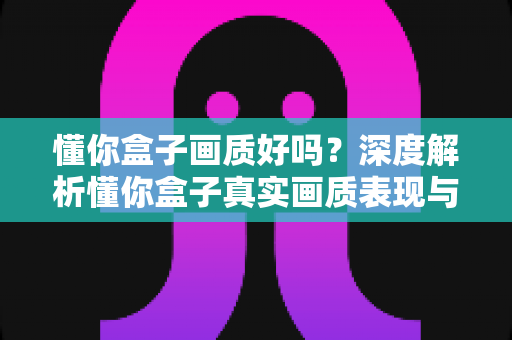 懂你盒子画质好吗？深度解析懂你盒子真实画质表现与观看体验