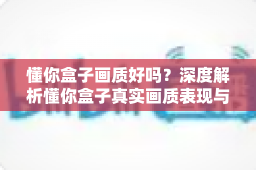 懂你盒子画质好吗？深度解析懂你盒子真实画质表现与观看体验