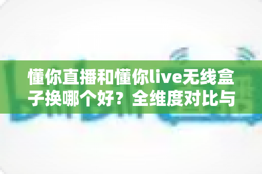 懂你直播和懂你live无线盒子换哪个好?全维度对比与选购攻略,帮你轻松做出正确选择 懂你直播和懂你live无线盒子换哪个好?全维度对比与选购攻略,帮你轻松做出正确选择