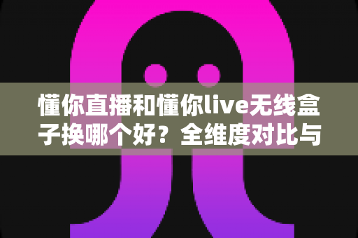懂你直播和懂你live无线盒子换哪个好?全维度对比与选购攻略,帮你轻松做出正确选择 懂你直播和懂你live无线盒子换哪个好?全维度对比与选购攻略,帮你轻松做出正确选择