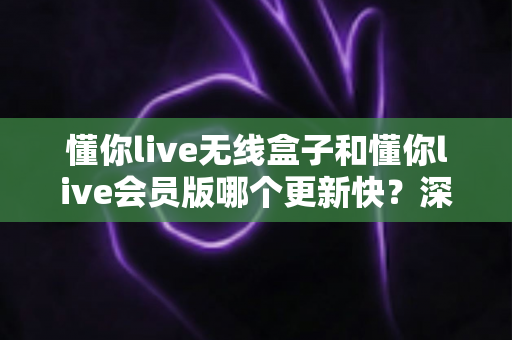 懂你live无线盒子和懂你live会员版哪个更新快？深度对比解析与选购全攻略