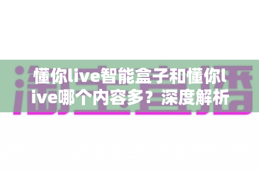 懂你live智能盒子和懂你live哪个内容多?深度解析两大平台内容资源差异与选购指南 懂你live智能盒子和懂你live哪个内容多?深度解析两大平台内容资源差异与选购指南