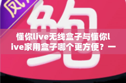 懂你live无线盒子与懂你live家用盒子哪个更方便?一站式深度对比帮你选对设备 懂你live无线盒子与懂你live家用盒子哪个更方便?一站式深度对比帮你选对设备