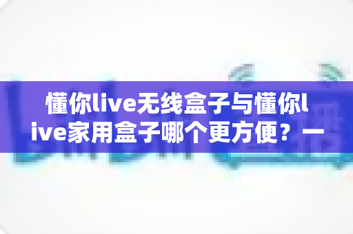 懂你live无线盒子与懂你live家用盒子哪个更方便?一站式深度对比帮你选对设备 懂你live无线盒子与懂你live家用盒子哪个更方便?一站式深度对比帮你选对设备