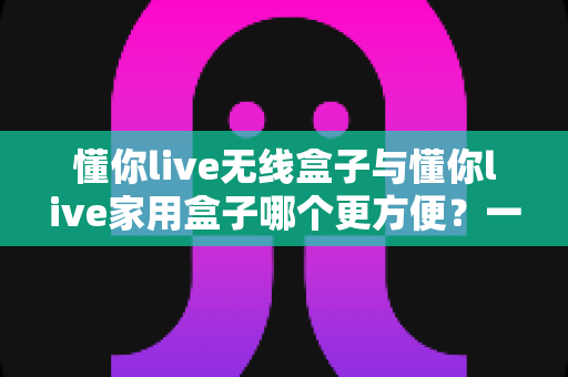 懂你live无线盒子与懂你live家用盒子哪个更方便?一站式深度对比帮你选对设备 懂你live无线盒子与懂你live家用盒子哪个更方便?一站式深度对比帮你选对设备