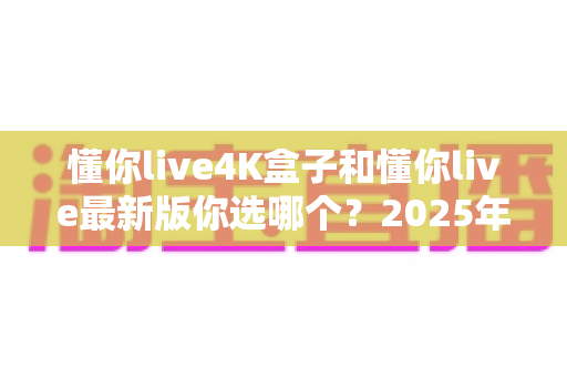 懂你live4K盒子和懂你live最新版你选哪个?2025年最全对比指南,帮你选对不踩坑 懂你live4K盒子和懂你live最新版你选哪个?2025年最全对比指南,帮你选对不踩坑