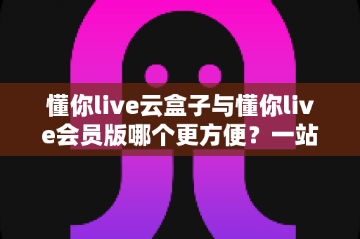 懂你live云盒子与懂你live会员版哪个更方便？一站式深度对比帮你做出明智选择