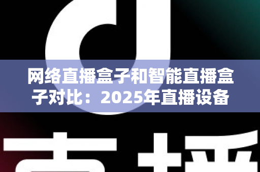 网络直播盒子和智能直播盒子对比:2025年直播设备选购全攻略与深度解析 网络直播盒子和智能直播盒子对比:2025年直播设备选购全攻略与深度解析