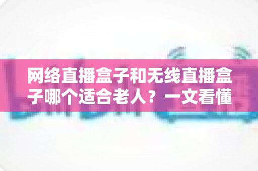 网络直播盒子和无线直播盒子哪个适合老人?一文看懂选购要点与实用建议 网络直播盒子和无线直播盒子哪个适合老人?一文看懂选购要点与实用建议