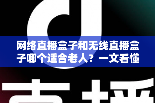 网络直播盒子和无线直播盒子哪个适合老人？一文看懂选购要点与实用建议