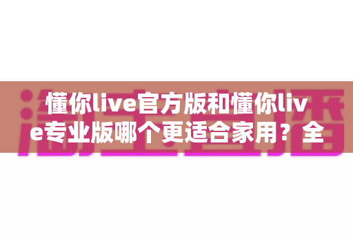 懂你live官方版和懂你live专业版哪个更适合家用?全方位对比解析帮你选对版本 懂你live官方版和懂你live专业版哪个更适合家用?全方位对比解析帮你选对版本