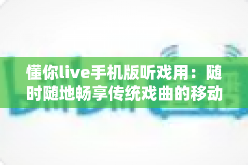懂你live手机版听戏用：随时随地畅享传统戏曲的移动听戏神器