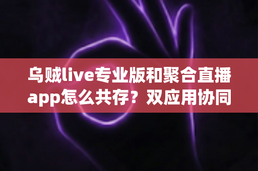 乌贼live专业版和聚合直播app怎么共存？双应用协同使用全攻略，让直播效率翻倍