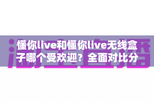懂你live和懂你live无线盒子哪个受欢迎?全面对比分析与选购指南 懂你live和懂你live无线盒子哪个受欢迎?全面对比分析与选购指南