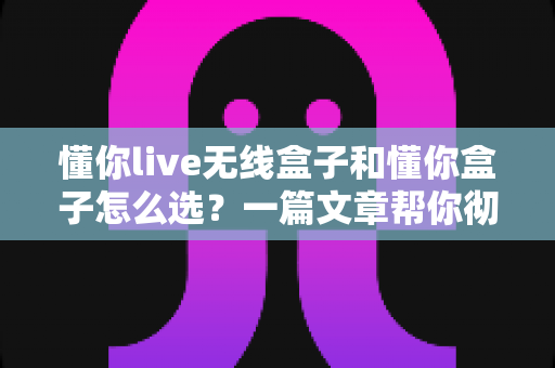 懂你live无线盒子和懂你盒子怎么选?一篇文章帮你彻底搞懂两款盒子的区别与最佳购买方案 懂你live无线盒子和懂你盒子怎么选?一篇文章帮你彻底搞懂两款盒子的区别与最佳购买方案