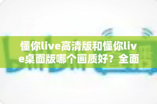 懂你live高清版和懂你live桌面版哪个画质好?全面对比分析助你选出最佳观看体验 懂你live高清版和懂你live桌面版哪个画质好?全面对比分析助你选出最佳观看体验