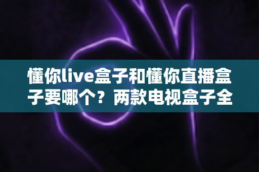 懂你live盒子和懂你直播盒子要哪个？两款电视盒子全方位对比评测与选购指南