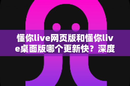 懂你live网页版和懂你live桌面版哪个更新快？深度解析更新机制与版本选择全攻略