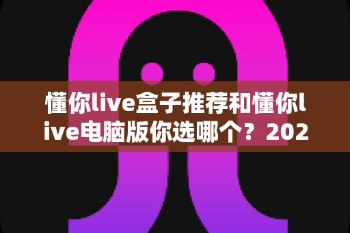 懂你live盒子推荐和懂你live电脑版你选哪个?2024最新深度对比评测与选购攻略 懂你live盒子推荐和懂你live电脑版你选哪个?2024最新深度对比评测与选购攻略