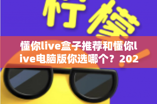 懂你live盒子推荐和懂你live电脑版你选哪个?2024最新深度对比评测与选购攻略 懂你live盒子推荐和懂你live电脑版你选哪个?2024最新深度对比评测与选购攻略