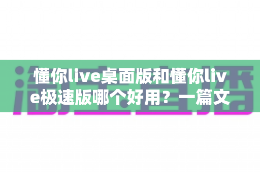 懂你live桌面版和懂你live极速版哪个好用？一篇文章帮你选对最适合的版本