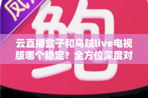 云直播盒子和乌贼live电视版哪个稳定?全方位深度对比分析与选购指南 云直播盒子和乌贼live电视版哪个稳定?全方位深度对比分析与选购指南