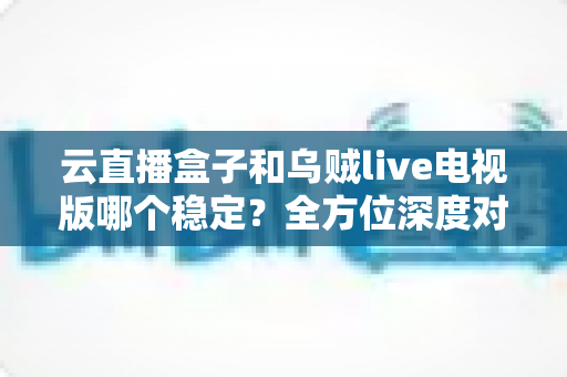 云直播盒子和乌贼live电视版哪个稳定?全方位深度对比分析与选购指南 云直播盒子和乌贼live电视版哪个稳定?全方位深度对比分析与选购指南