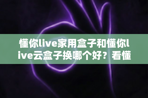 懂你live家用盒子和懂你live云盒子换哪个好?看懂区别再下手,选对不花冤枉钱 懂你live家用盒子和懂你live云盒子换哪个好?看懂区别再下手,选对不花冤枉钱
