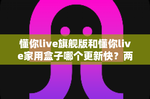 懂你live旗舰版和懂你live家用盒子哪个更新快?两款热门设备更新速度深度对比与选购全攻略 懂你live旗舰版和懂你live家用盒子哪个更新快?两款热门设备更新速度深度对比与选购全攻略