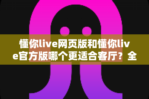 懂你live网页版和懂你live官方版哪个更适合客厅？全面对比分析帮你选出最佳方案
