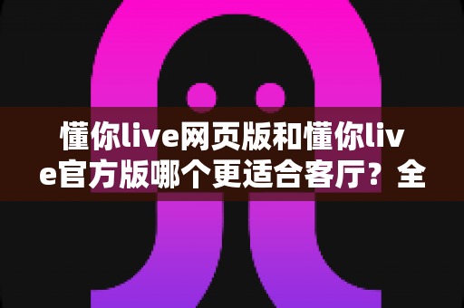 懂你live网页版和懂你live官方版哪个更适合客厅？全面对比分析帮你选出最佳方案