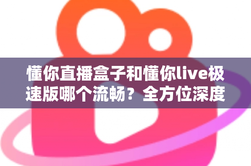 懂你直播盒子和懂你live极速版哪个流畅？全方位深度对比评测助你轻松选择