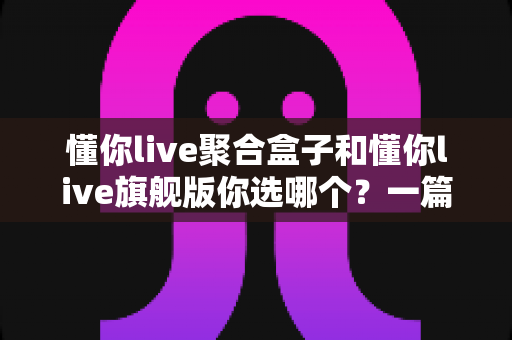 懂你live聚合盒子和懂你live旗舰版你选哪个？一篇讲透的深度选购指南