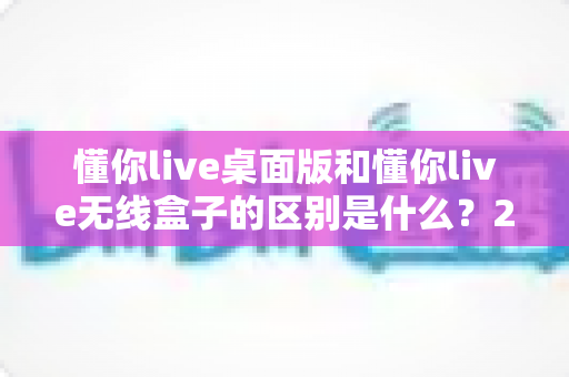 懂你live桌面版和懂你live无线盒子的区别是什么?2025年最全选购指南与深度对比 懂你live桌面版和懂你live无线盒子的区别是什么?2025年最全选购指南与深度对比
