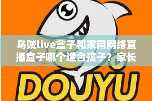 乌贼live盒子和家用网络直播盒子哪个适合孩子?家长必看的全方位选购指南与安全使用建议 乌贼live盒子和家用网络直播盒子哪个适合孩子?家长必看的全方位选购指南与安全使用建议