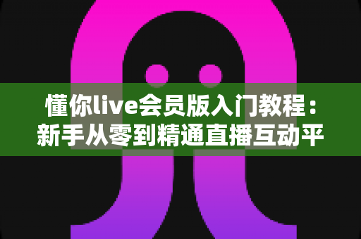 懂你live会员版入门教程:新手从零到精通直播互动平台的完整实操指南 懂你live会员版入门教程:新手从零到精通直播互动平台的完整实操指南