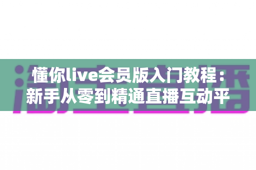 懂你live会员版入门教程:新手从零到精通直播互动平台的完整实操指南 懂你live会员版入门教程:新手从零到精通直播互动平台的完整实操指南
