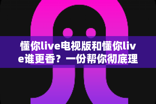 懂你live电视版和懂你live谁更香?一份帮你彻底理清思路的大屏与小屏深度对比指南 懂你live电视版和懂你live谁更香?一份帮你彻底理清思路的大屏与小屏深度对比指南