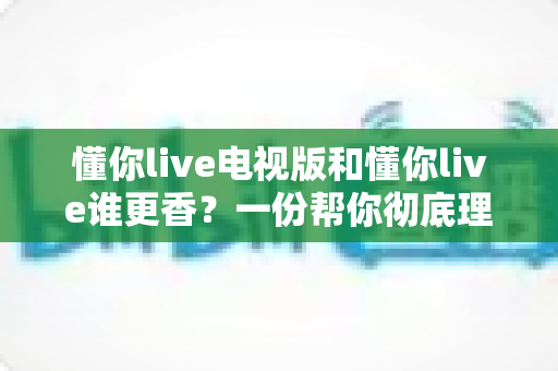 懂你live电视版和懂你live谁更香?一份帮你彻底理清思路的大屏与小屏深度对比指南 懂你live电视版和懂你live谁更香?一份帮你彻底理清思路的大屏与小屏深度对比指南