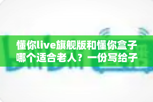 懂你live旗舰版和懂你盒子哪个适合老人？一份写给子女的选购指南