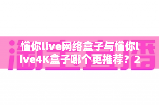 懂你live网络盒子与懂你live4K盒子哪个更推荐？2025最新选购指南与深度对比评测助你轻松避坑