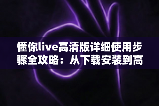 懂你live高清版详细使用步骤全攻略:从下载安装到高清观看的完整新手指南 懂你live高清版详细使用步骤全攻略:从下载安装到高清观看的完整新手指南