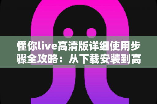 懂你live高清版详细使用步骤全攻略：从下载安装到高清观看的完整新手指南