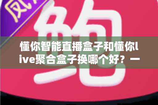 懂你智能直播盒子和懂你live聚合盒子换哪个好？一文读懂两大热门盒子的真实差距，帮你选对不踩坑