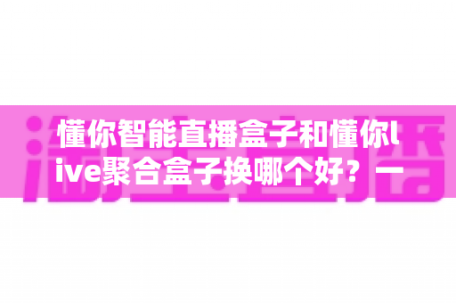 懂你智能直播盒子和懂你live聚合盒子换哪个好？一文读懂两大热门盒子的真实差距，帮你选对不踩坑