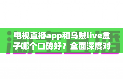 电视直播app和乌贼live盒子哪个口碑好？全面深度对比测评与选购避坑指南
