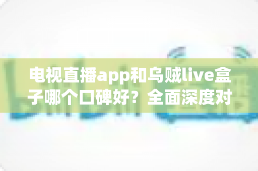 电视直播app和乌贼live盒子哪个口碑好？全面深度对比测评与选购避坑指南