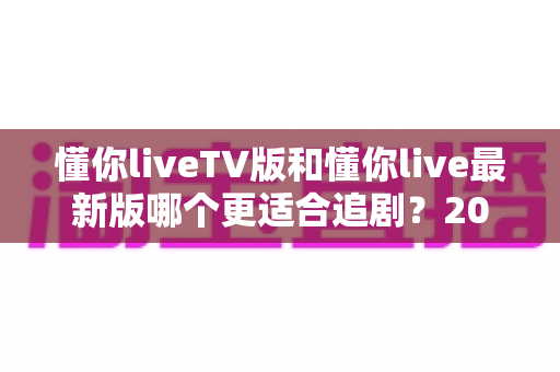 懂你liveTV版和懂你live最新版哪个更适合追剧？2025年最全对比测评助你选出理想追剧神器