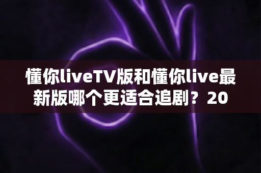懂你liveTV版和懂你live最新版哪个更适合追剧？2025年最全对比测评助你选出理想追剧神器