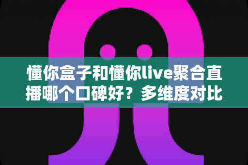 懂你盒子和懂你live聚合直播哪个口碑好？多维度对比帮你找到更适合的选择